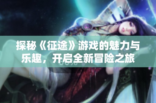 探秘《征途》游戏的魅力与乐趣，开启全新冒险之旅
