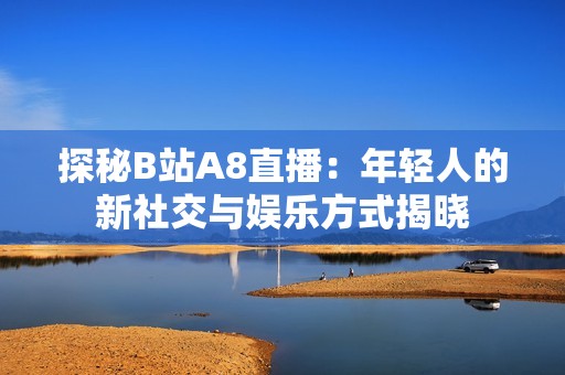 探秘B站A8直播：年轻人的新社交与娱乐方式揭晓