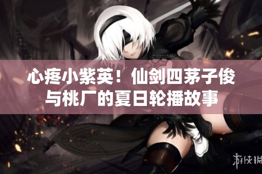 心疼小紫英！仙剑四茅子俊与桃厂的夏日轮播故事
