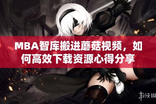 MBA智库搬进蘑菇视频，如何高效下载资源心得分享