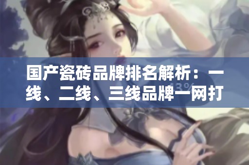 国产瓷砖品牌排名解析：一线、二线、三线品牌一网打尽