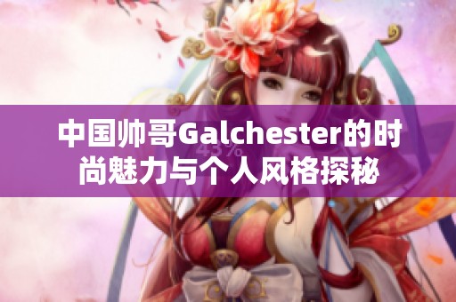 中国帅哥Galchester的时尚魅力与个人风格探秘