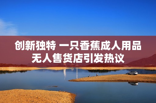 创新独特 一只香蕉成人用品无人售货店引发热议