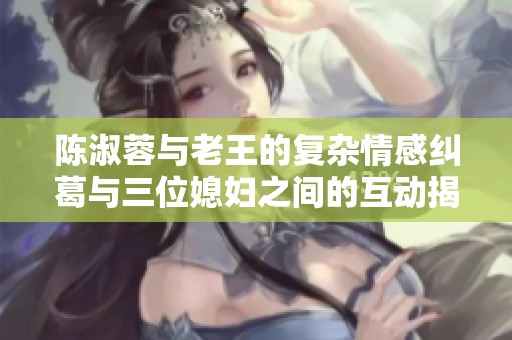 陈淑蓉与老王的复杂情感纠葛与三位媳妇之间的互动揭秘