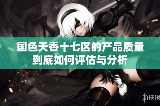 国色天香十七区的产品质量到底如何评估与分析