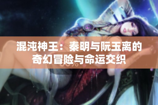 混沌神王：秦明与阮玉离的奇幻冒险与命运交织