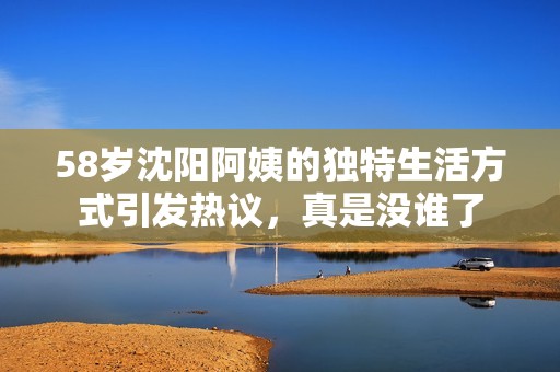 58岁沈阳阿姨的独特生活方式引发热议，真是没谁了