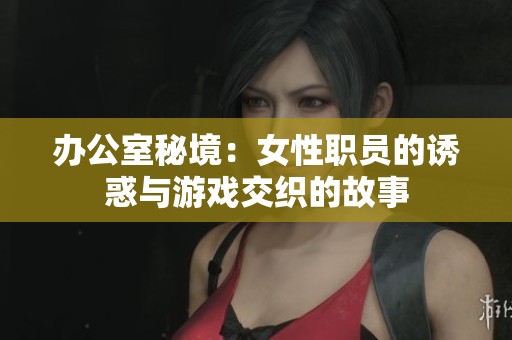 办公室秘境：女性职员的诱惑与游戏交织的故事