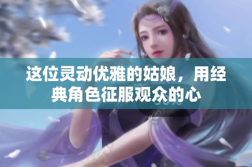 这位灵动优雅的姑娘，用经典角色征服观众的心