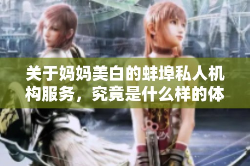 关于妈妈美白的蚌埠私人机构服务，究竟是什么样的体验