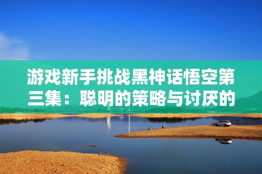 游戏新手挑战黑神话悟空第三集：聪明的策略与讨厌的蛇对决