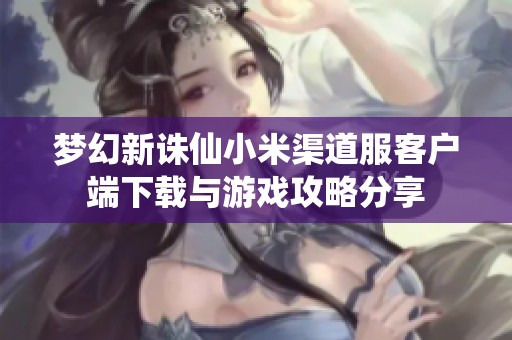 梦幻新诛仙小米渠道服客户端下载与游戏攻略分享