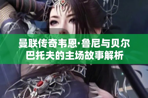 曼联传奇韦恩·鲁尼与贝尔巴托夫的主场故事解析