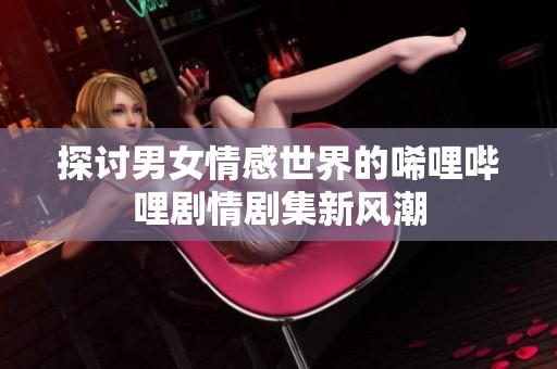 探讨男女情感世界的唏哩哔哩剧情剧集新风潮
