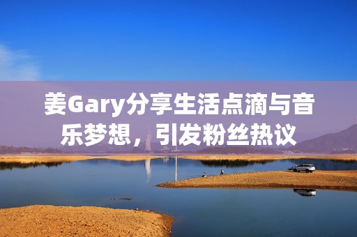 姜Gary分享生活点滴与音乐梦想，引发粉丝热议