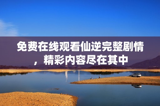 免费在线观看仙逆完整剧情，精彩内容尽在其中