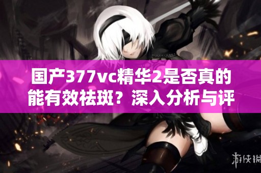 国产377vc精华2是否真的能有效祛斑？深入分析与评测