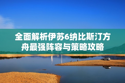全面解析伊苏6纳比斯汀方舟最强阵容与策略攻略