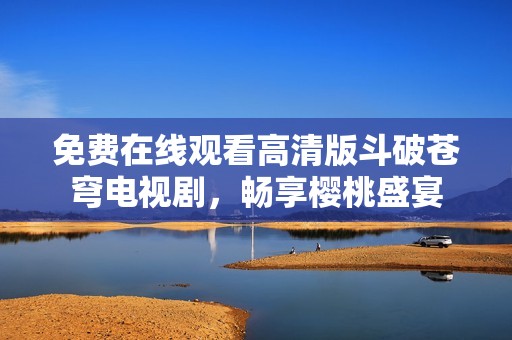 免费在线观看高清版斗破苍穹电视剧，畅享樱桃盛宴