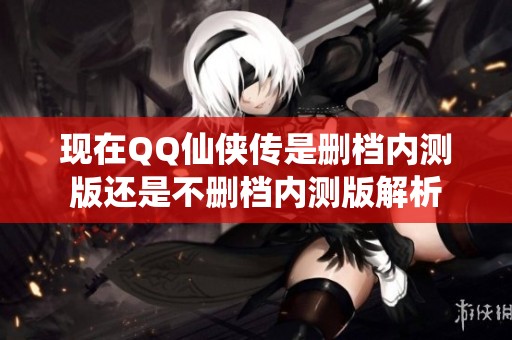 现在QQ仙侠传是删档内测版还是不删档内测版解析
