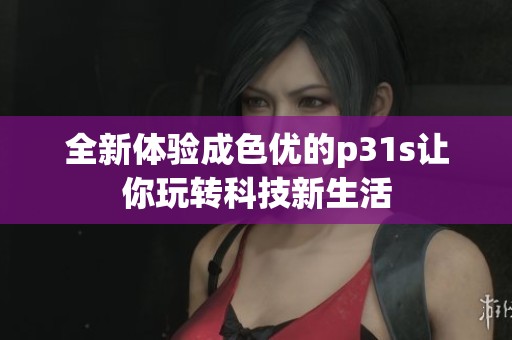 全新体验成色优的p31s让你玩转科技新生活
