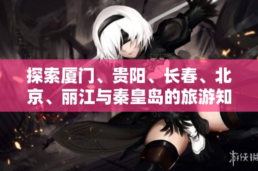 探索厦门、贵阳、长春、北京、丽江与秦皇岛的旅游知识精华问答