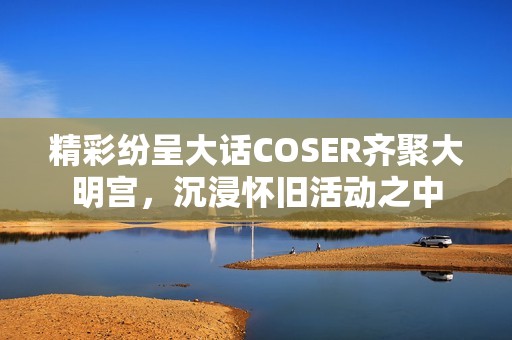 精彩纷呈大话COSER齐聚大明宫，沉浸怀旧活动之中