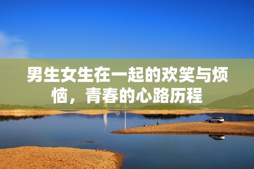 男生女生在一起的欢笑与烦恼，青春的心路历程