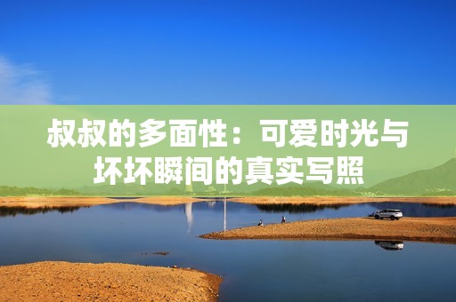 叔叔的多面性：可爱时光与坏坏瞬间的真实写照