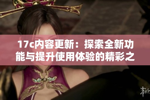 17c内容更新：探索全新功能与提升使用体验的精彩之旅