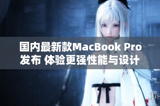 国内最新款MacBook Pro发布 体验更强性能与设计升级