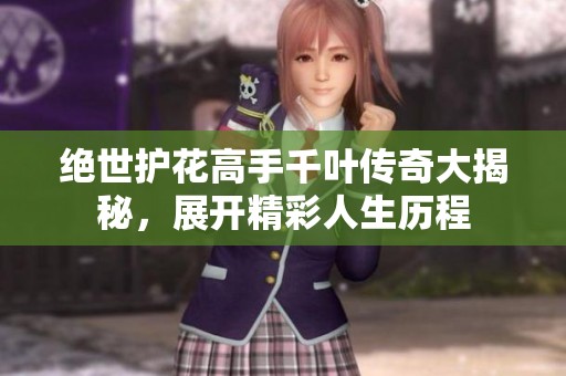 绝世护花高手千叶传奇大揭秘，展开精彩人生历程