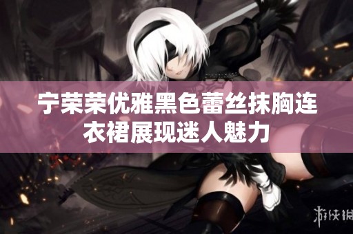 宁荣荣优雅黑色蕾丝抹胸连衣裙展现迷人魅力