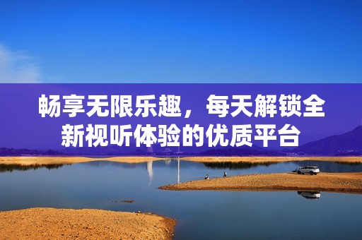畅享无限乐趣，每天解锁全新视听体验的优质平台