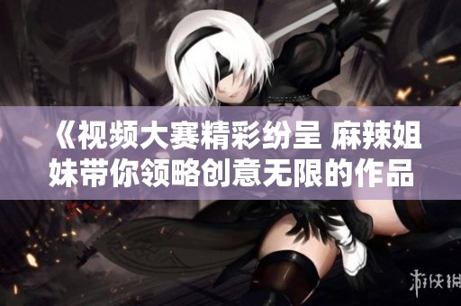 《视频大赛精彩纷呈 麻辣姐妹带你领略创意无限的作品》