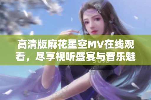 高清版麻花星空MV在线观看，尽享视听盛宴与音乐魅力