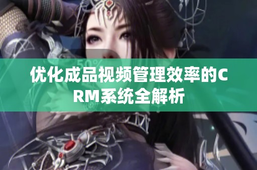 优化成品视频管理效率的CRM系统全解析