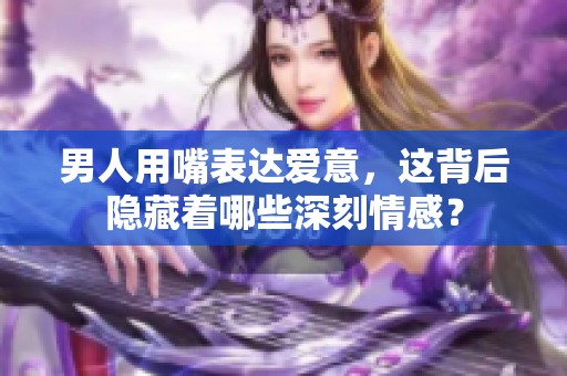 男人用嘴表达爱意，这背后隐藏着哪些深刻情感？