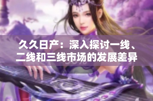 久久日产：深入探讨一线、二线和三线市场的发展差异与机会