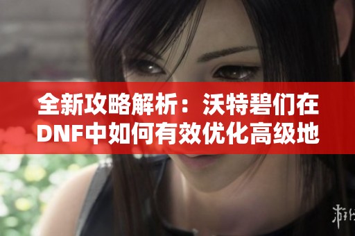 全新攻略解析：沃特碧们在DNF中如何有效优化高级地城体验