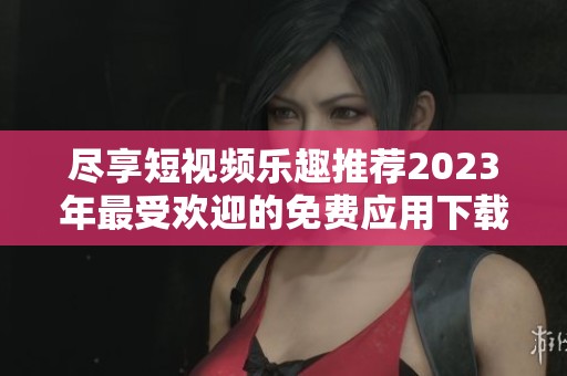 尽享短视频乐趣推荐2023年最受欢迎的免费应用下载指南