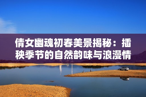 倩女幽魂初春美景揭秘：插秧季节的自然韵味与浪漫情怀