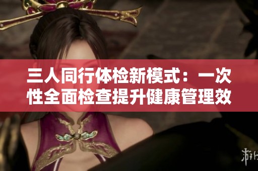 三人同行体检新模式：一次性全面检查提升健康管理效率