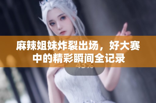 麻辣姐妹炸裂出场，好大赛中的精彩瞬间全记录