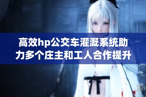高效hp公交车灌溉系统助力多个庄主和工人合作提升农业生产