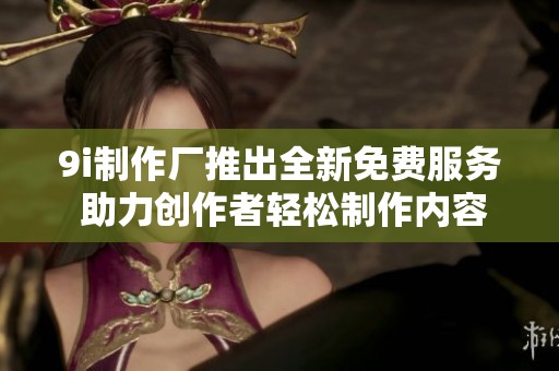 9i制作厂推出全新免费服务 助力创作者轻松制作内容