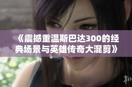 《震撼重温斯巴达300的经典场景与英雄传奇大混剪》
