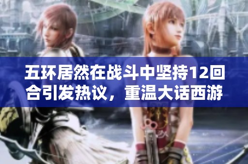 五环居然在战斗中坚持12回合引发热议，重温大话西游2的经典与魅力