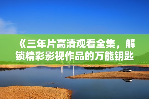 《三年片高清观看全集，解锁精彩影视作品的万能钥匙》