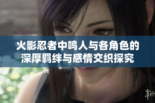 火影忍者中鸣人与各角色的深厚羁绊与感情交织探究